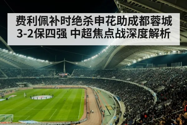 费利佩补时绝杀申花助成都蓉城3-2保四强 中超焦点战深度解析